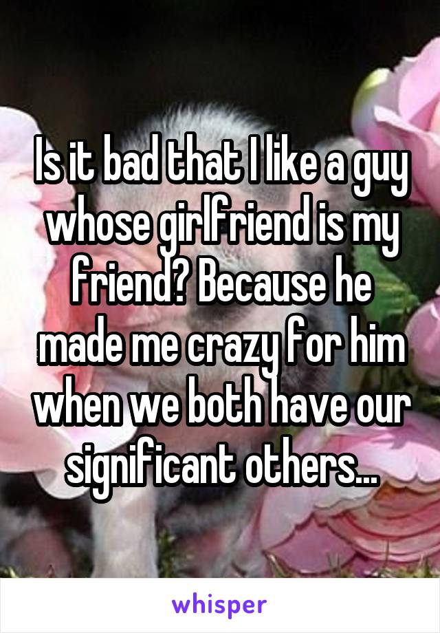 Is it bad that I like a guy whose girlfriend is my friend? Because he made me crazy for him when we both have our significant others...