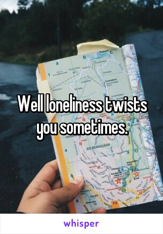 Well loneliness twists you sometimes.