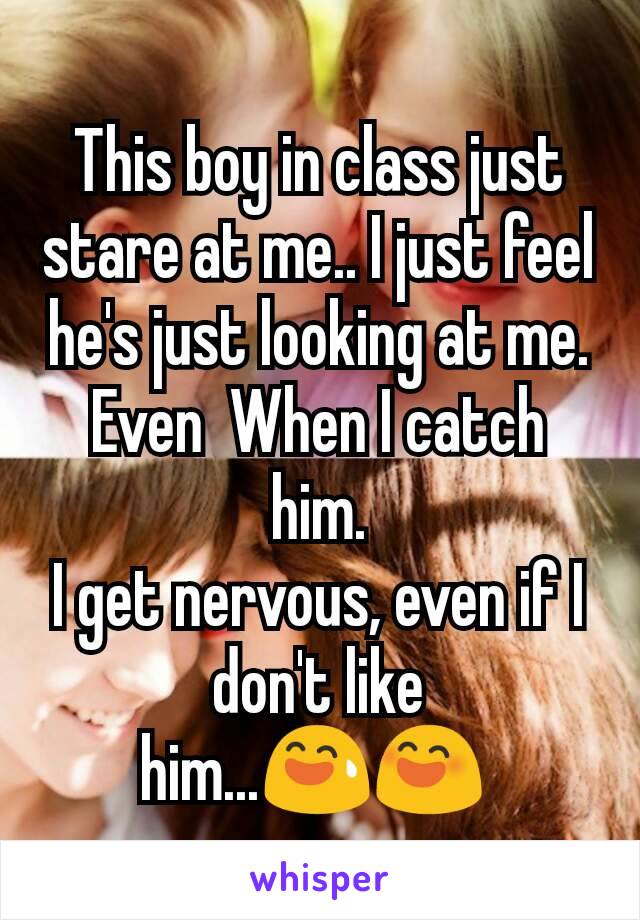 This boy in class just stare at me.. I just feel he's just looking at me.  Even  When I catch him.
I get nervous, even if I don't like him...😅😄 