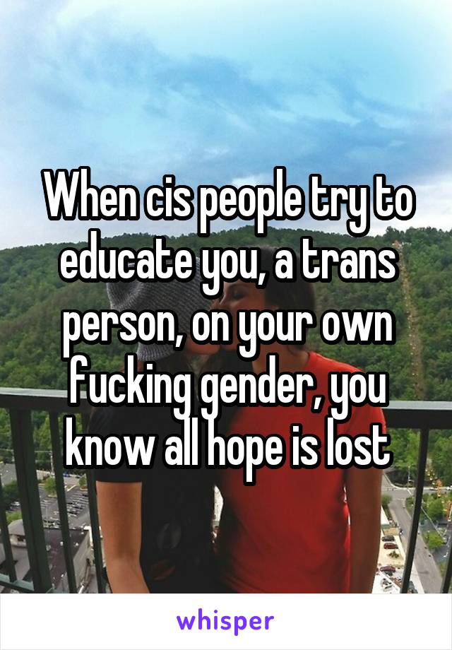 When cis people try to educate you, a trans person, on your own fucking gender, you know all hope is lost