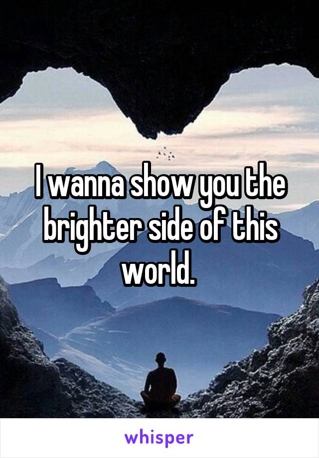 I wanna show you the brighter side of this world. 