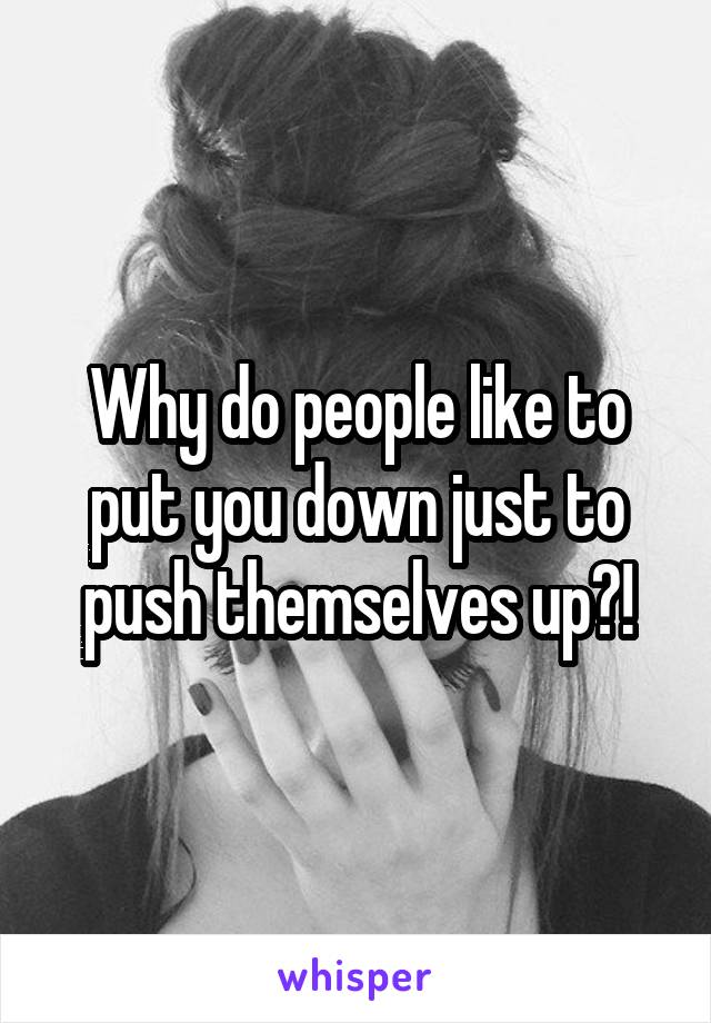 Why do people like to put you down just to push themselves up?!