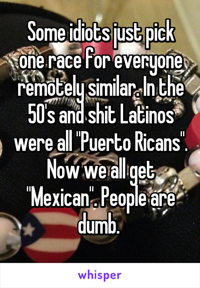 Some idiots just pick one race for everyone remotely similar. In the 50's and shit Latinos were all "Puerto Ricans". Now we all get "Mexican". People are dumb. 
