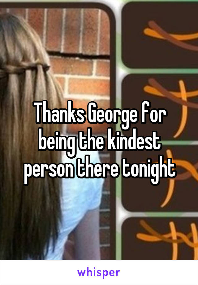 Thanks George for being the kindest person there tonight