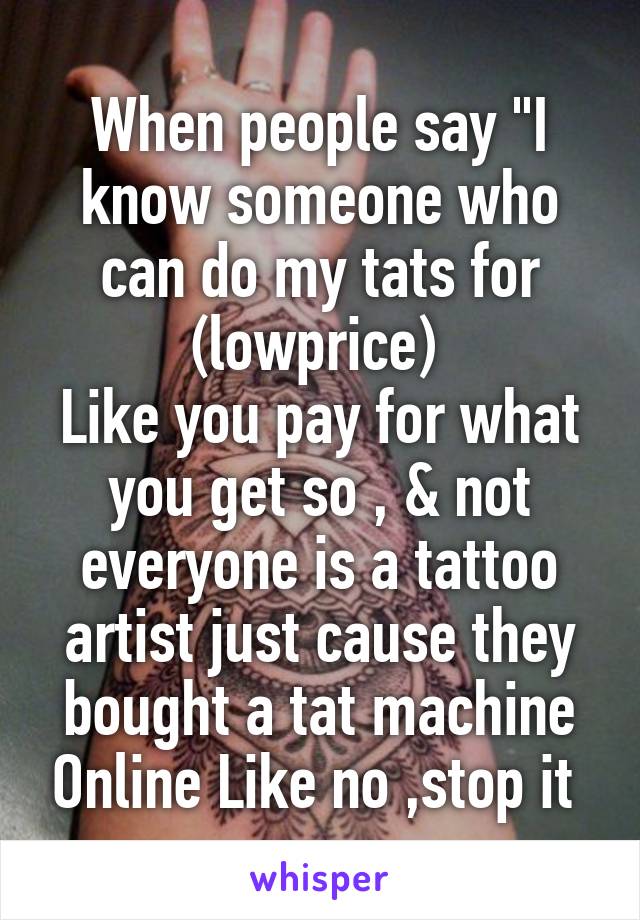 When people say "I know someone who can do my tats for (lowprice) 
Like you pay for what you get so , & not everyone is a tattoo artist just cause they bought a tat machine Online Like no ,stop it 