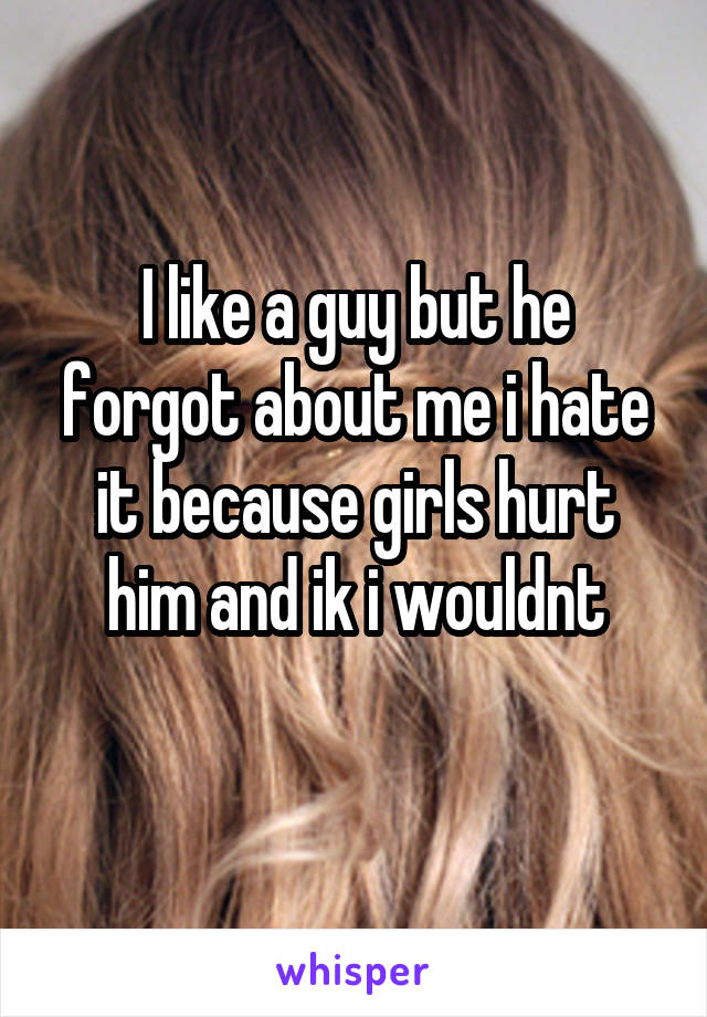 I like a guy but he forgot about me i hate it because girls hurt him and ik i wouldnt
