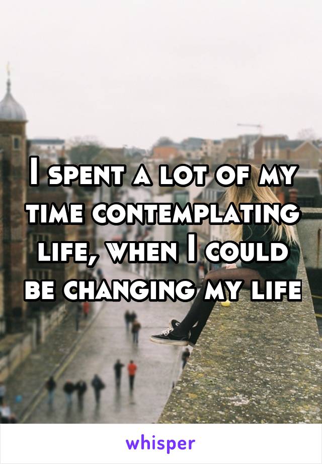 I spent a lot of my time contemplating life, when I could be changing my life