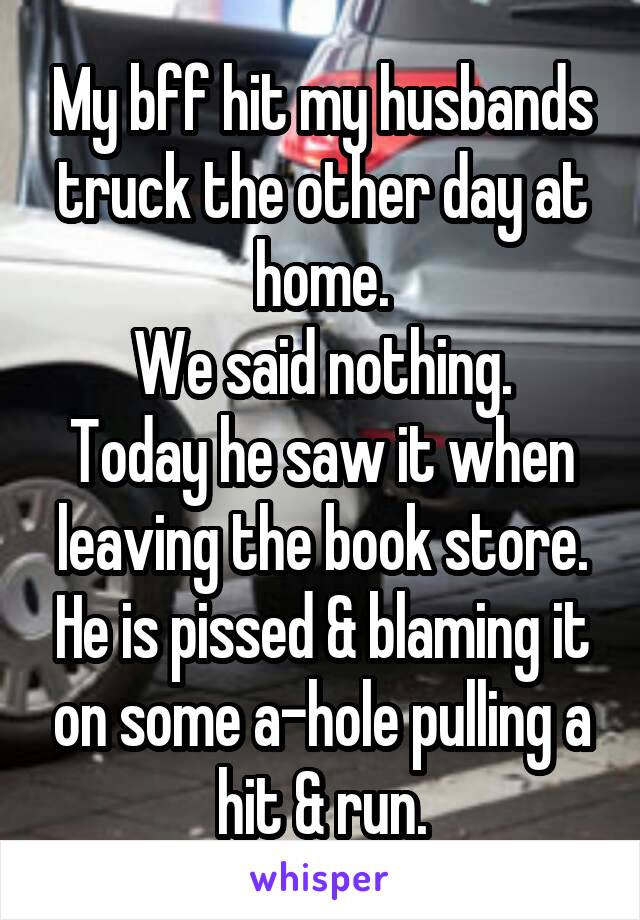 My bff hit my husbands truck the other day at home.
We said nothing.
Today he saw it when leaving the book store. He is pissed & blaming it on some a-hole pulling a hit & run.