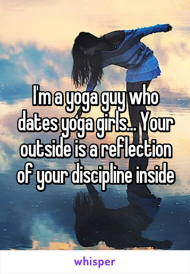 I'm a yoga guy who dates yoga girls... Your outside is a reflection of your discipline inside