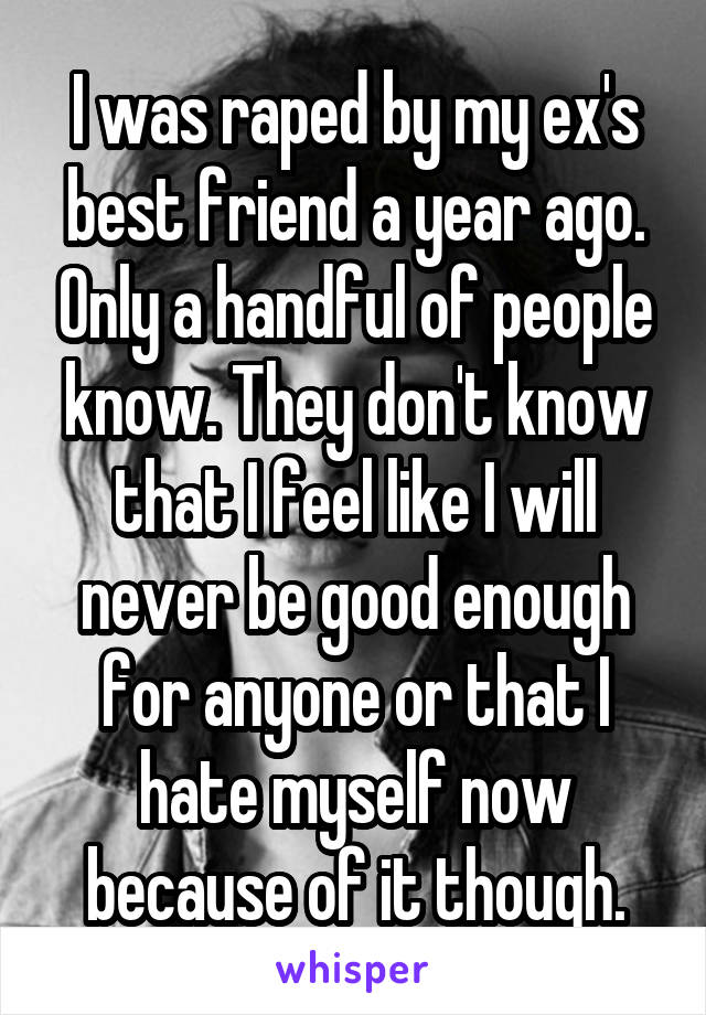 I was raped by my ex's best friend a year ago. Only a handful of people know. They don't know that I feel like I will never be good enough for anyone or that I hate myself now because of it though.