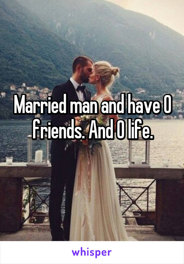 Married man and have 0 friends. And 0 life.
