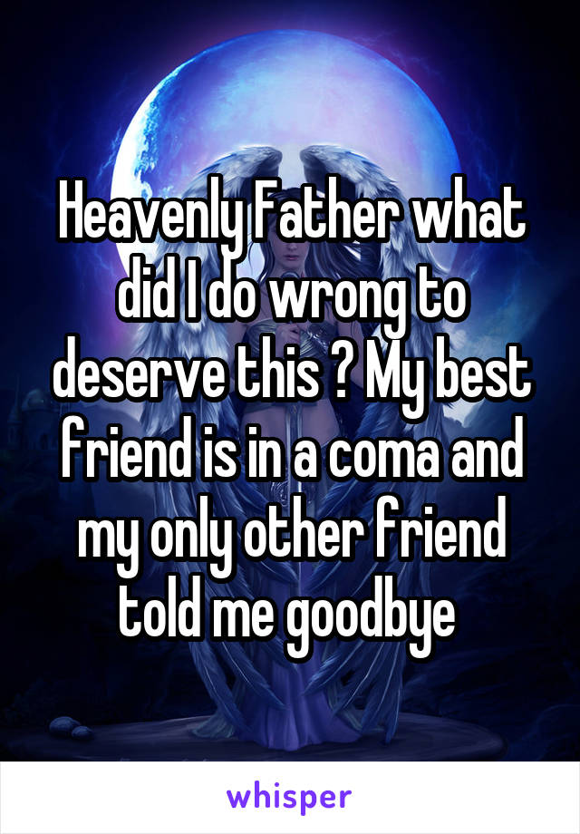 Heavenly Father what did I do wrong to deserve this ? My best friend is in a coma and my only other friend told me goodbye 