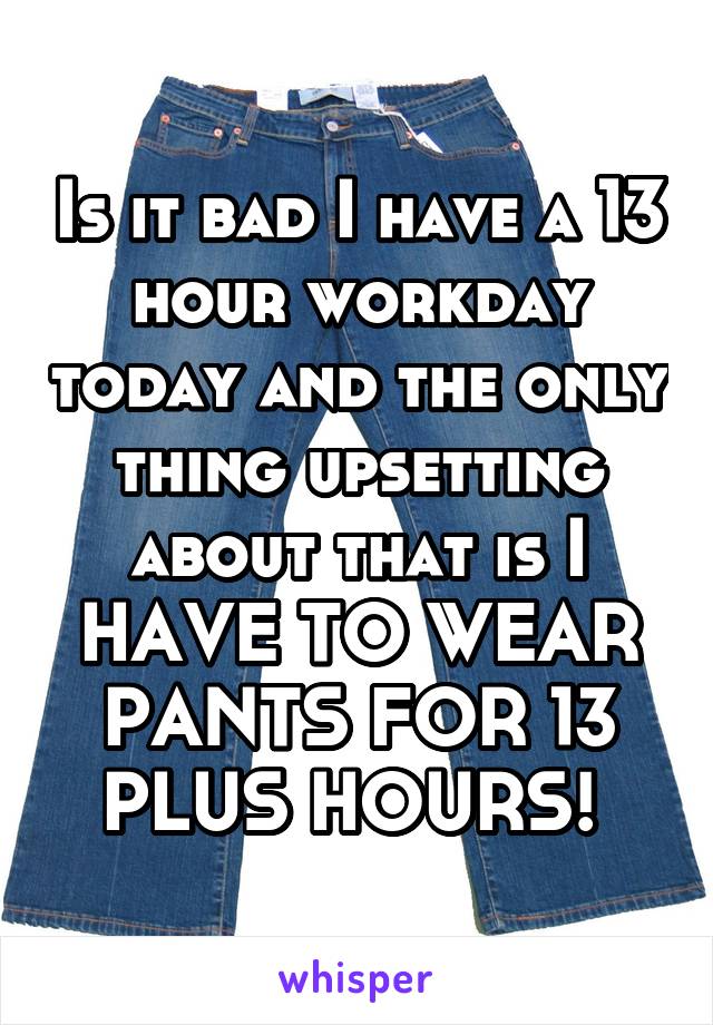 Is it bad I have a 13 hour workday today and the only thing upsetting about that is I HAVE TO WEAR PANTS FOR 13 PLUS HOURS! 