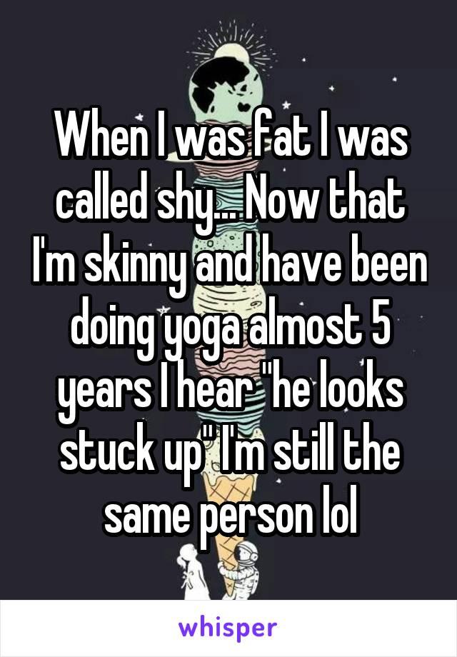 When I was fat I was called shy... Now that I'm skinny and have been doing yoga almost 5 years I hear "he looks stuck up" I'm still the same person lol