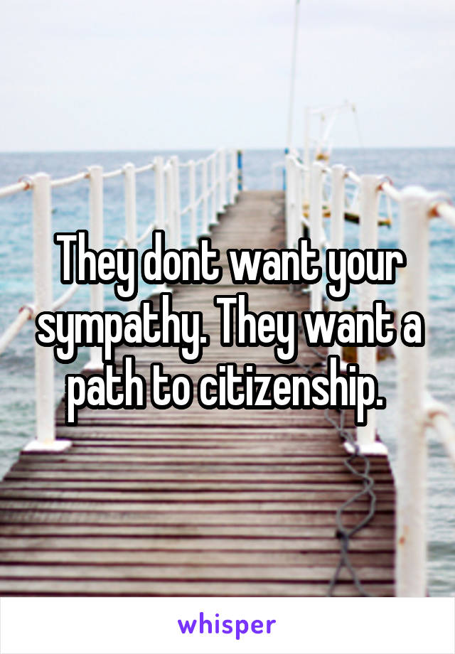 They dont want your sympathy. They want a path to citizenship. 