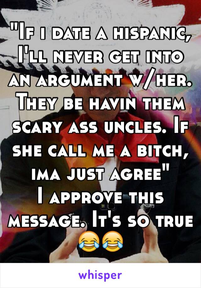 "If i date a hispanic, I'll never get into an argument w/her.  They be havin them scary ass uncles. If she call me a bitch, ima just agree"
I approve this message. It's so true
😂😂