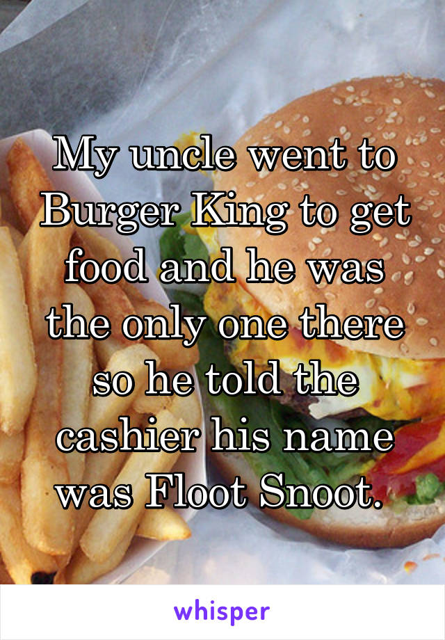 My uncle went to Burger King to get food and he was the only one there so he told the cashier his name was Floot Snoot. 