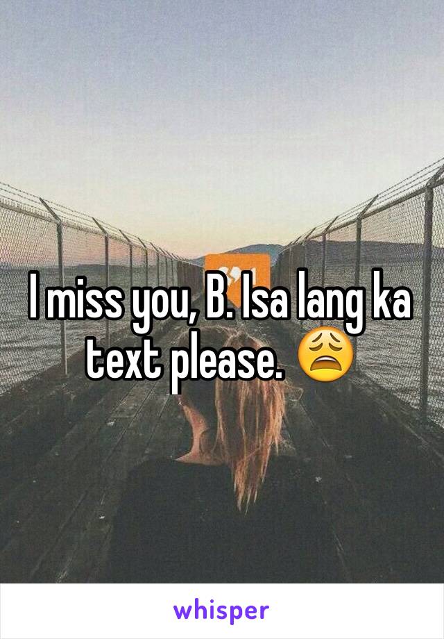 I miss you, B. Isa lang ka text please. 😩