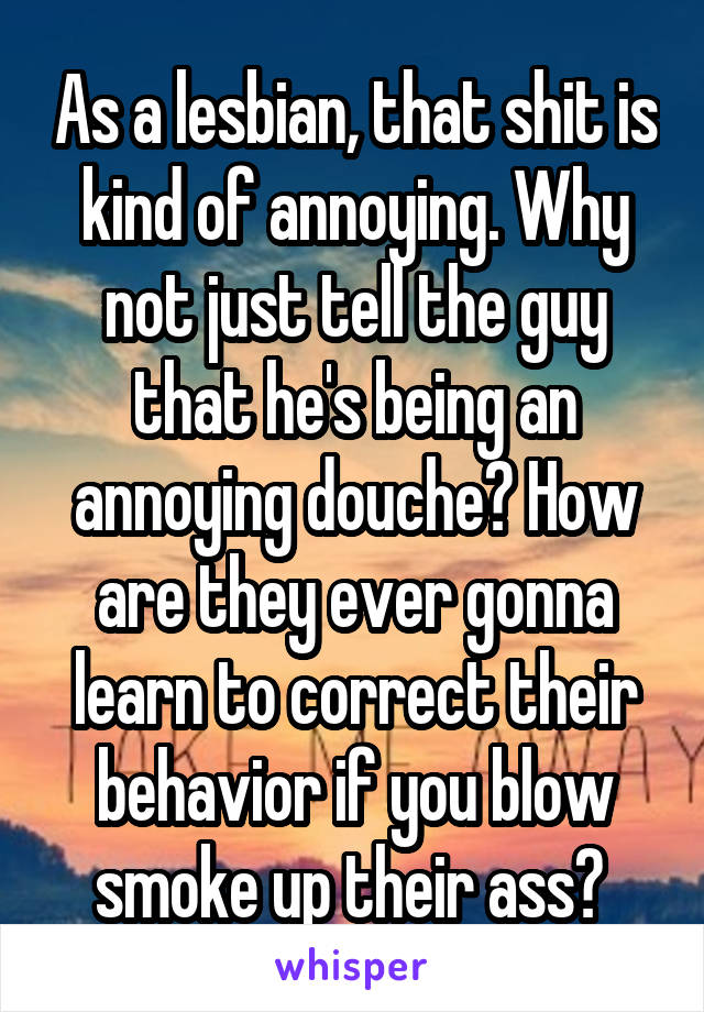 As a lesbian, that shit is kind of annoying. Why not just tell the guy that he's being an annoying douche? How are they ever gonna learn to correct their behavior if you blow smoke up their ass? 