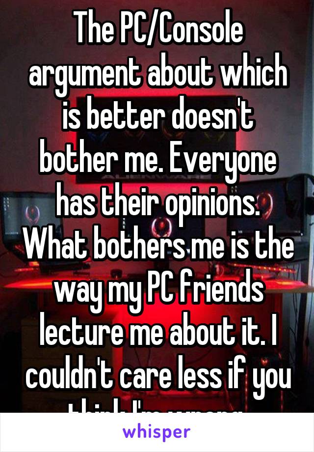 The PC/Console argument about which is better doesn't bother me. Everyone has their opinions. What bothers me is the way my PC friends lecture me about it. I couldn't care less if you think I'm wrong.