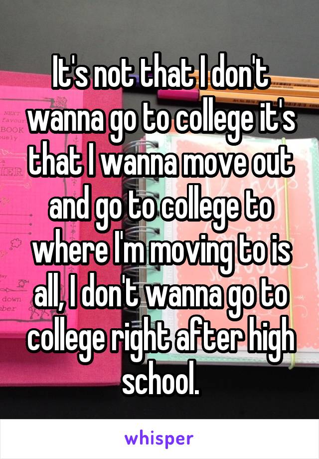 It's not that I don't wanna go to college it's that I wanna move out and go to college to where I'm moving to is all, I don't wanna go to college right after high school.