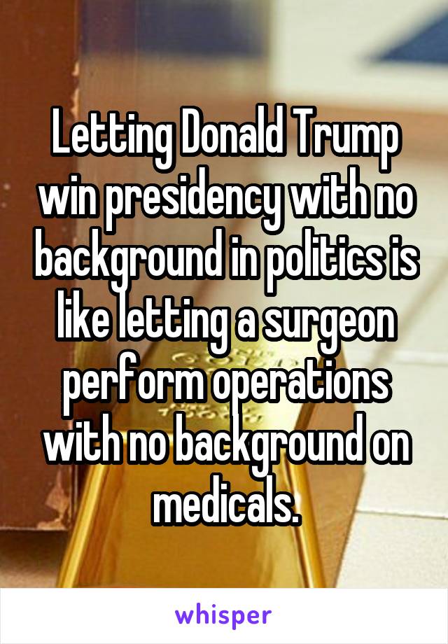 Letting Donald Trump win presidency with no background in politics is like letting a surgeon perform operations with no background on medicals.