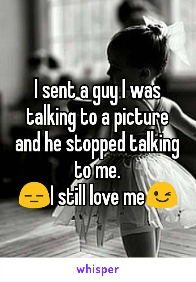 I sent a guy I was talking to a picture and he stopped talking to me.
😑I still love me😉