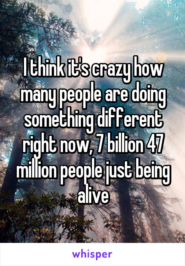 I think it's crazy how many people are doing something different right now, 7 billion 47 million people just being alive