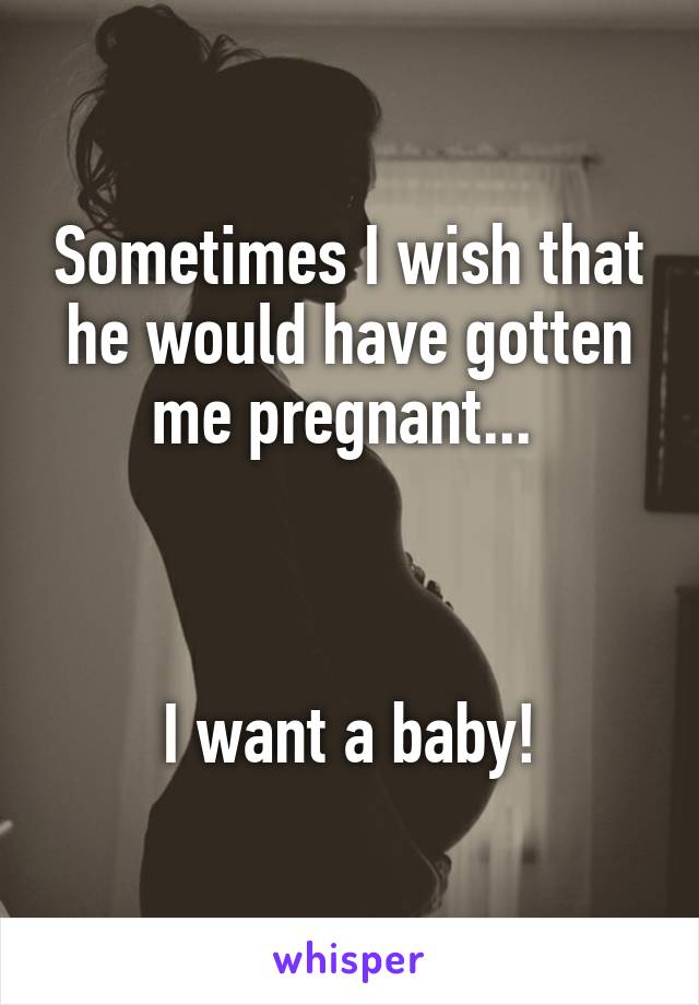 Sometimes I wish that he would have gotten me pregnant... 



I want a baby!