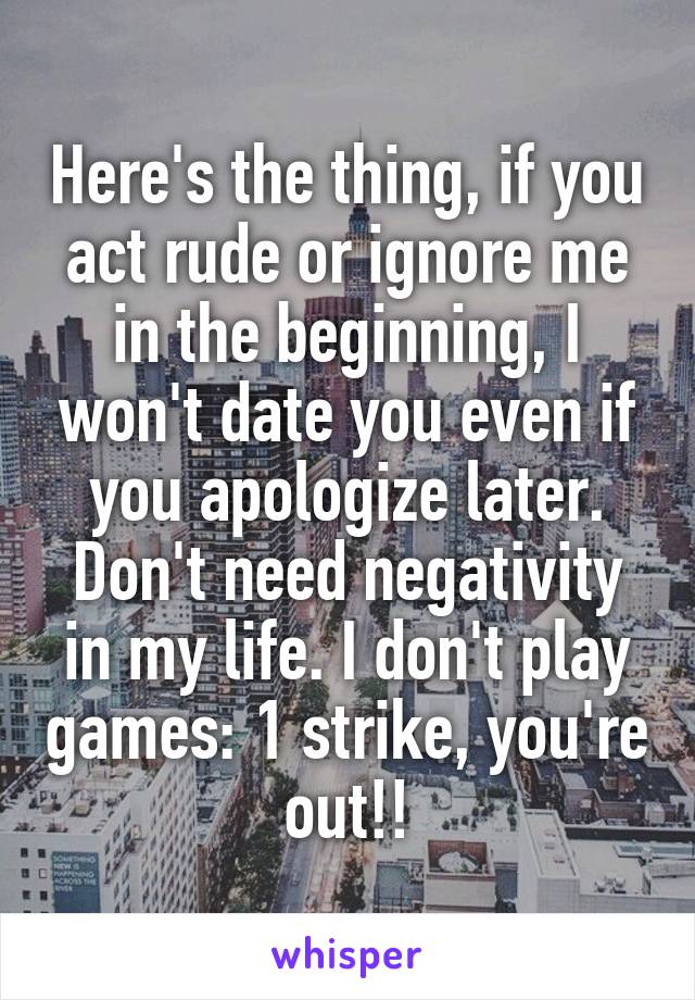 Here's the thing, if you act rude or ignore me in the beginning, I won't date you even if you apologize later. Don't need negativity in my life. I don't play games: 1 strike, you're out!!