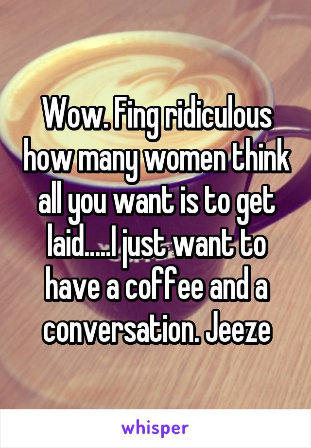 Wow. Fing ridiculous how many women think all you want is to get laid.....I just want to have a coffee and a conversation. Jeeze