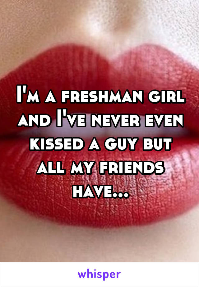 I'm a freshman girl and I've never even kissed a guy but all my friends have...