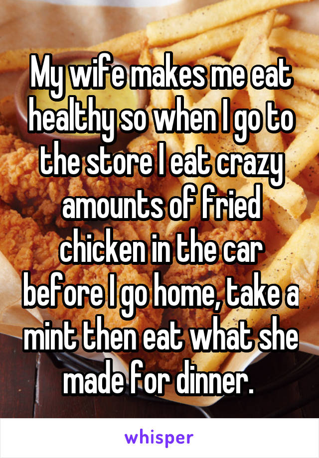 My wife makes me eat healthy so when I go to the store I eat crazy amounts of fried chicken in the car before I go home, take a mint then eat what she made for dinner. 