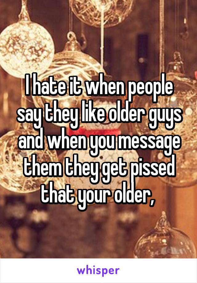 I hate it when people say they like older guys and when you message them they get pissed that your older, 