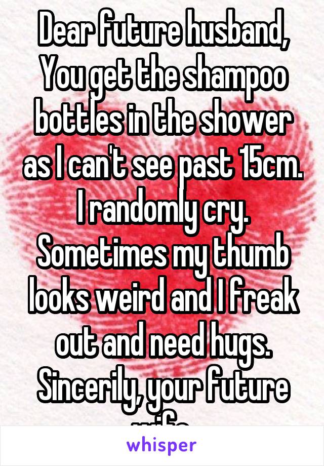 Dear future husband,
You get the shampoo bottles in the shower as I can't see past 15cm. I randomly cry. Sometimes my thumb looks weird and I freak out and need hugs.
Sincerily, your future wife.