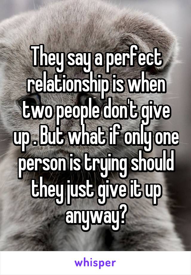 They say a perfect relationship is when two people don't give up . But what if only one person is trying should they just give it up anyway?