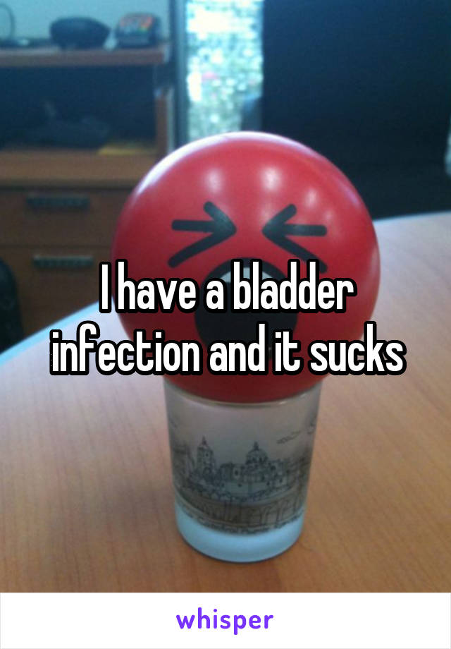 I have a bladder infection and it sucks