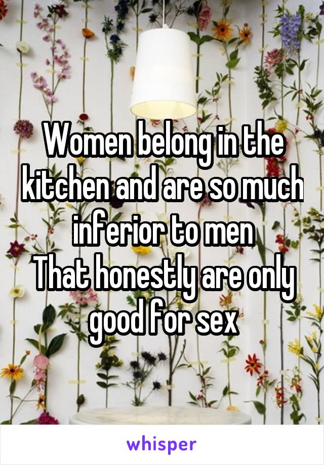 Women belong in the kitchen and are so much inferior to men
That honestly are only good for sex