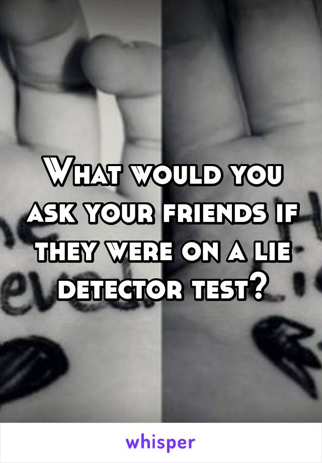 What would you ask your friends if they were on a lie detector test?