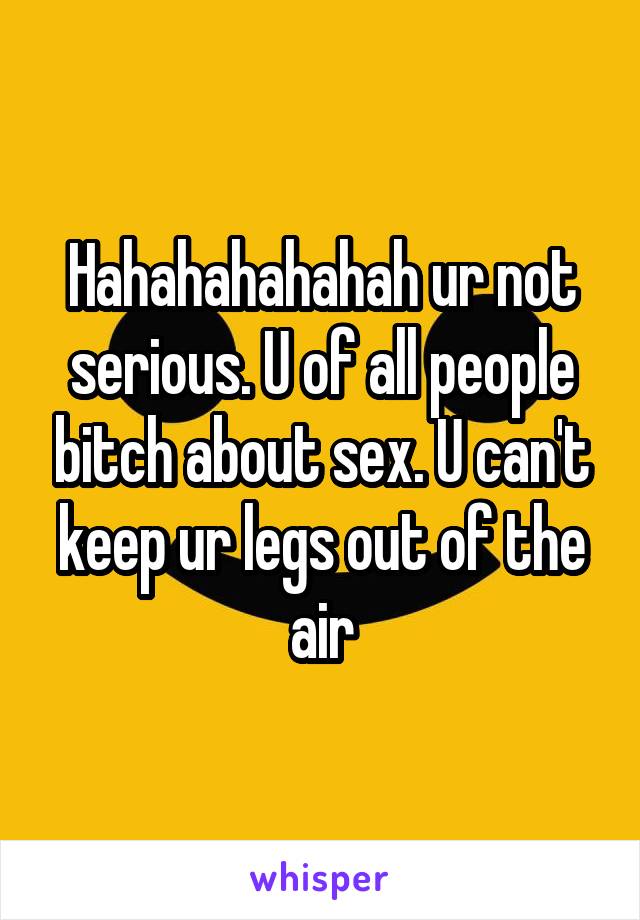 Hahahahahahah ur not serious. U of all people bitch about sex. U can't keep ur legs out of the air