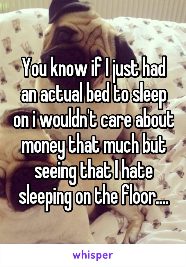 You know if I just had an actual bed to sleep on i wouldn't care about money that much but seeing that I hate sleeping on the floor....