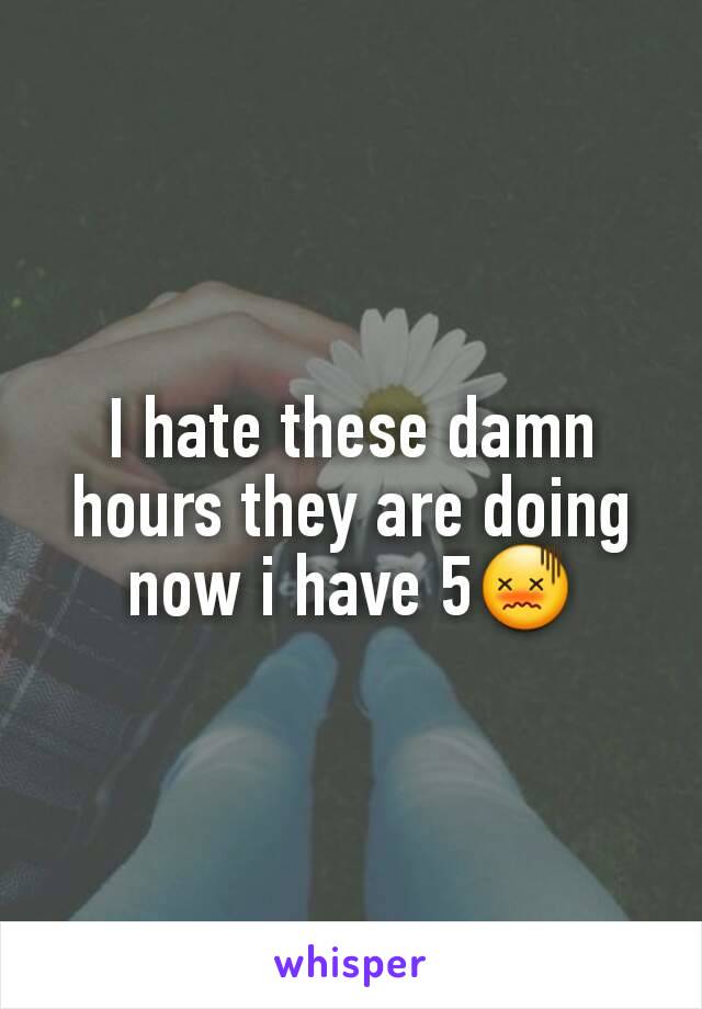 I hate these damn hours they are doing now i have 5😖