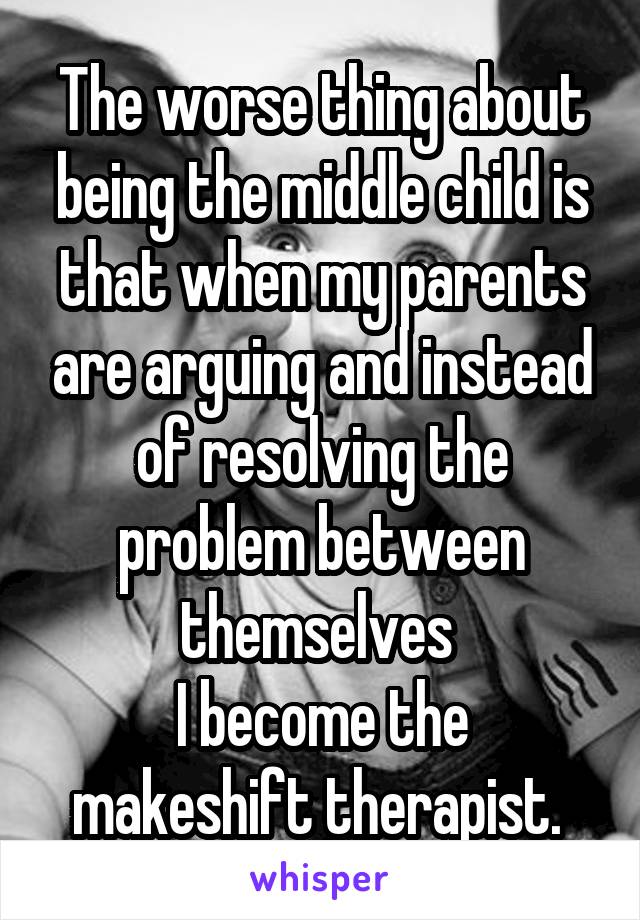 The worse thing about being the middle child is that when my parents are arguing and instead of resolving the problem between themselves 
I become the makeshift therapist. 