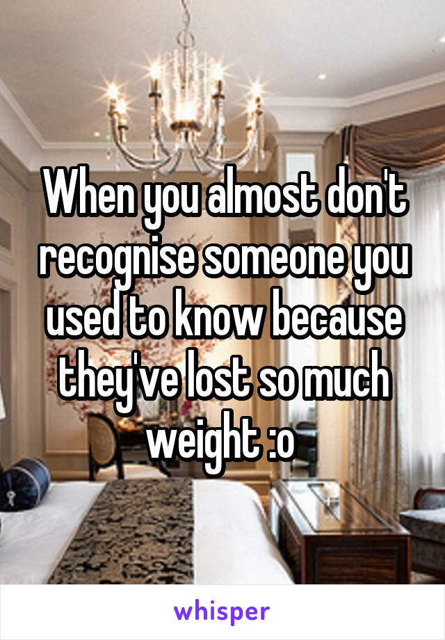 When you almost don't recognise someone you used to know because they've lost so much weight :o 