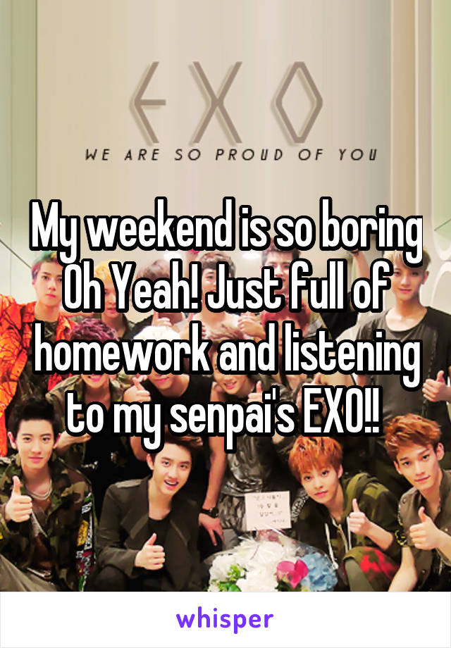 My weekend is so boring Oh Yeah! Just full of homework and listening to my senpai's EXO!! 