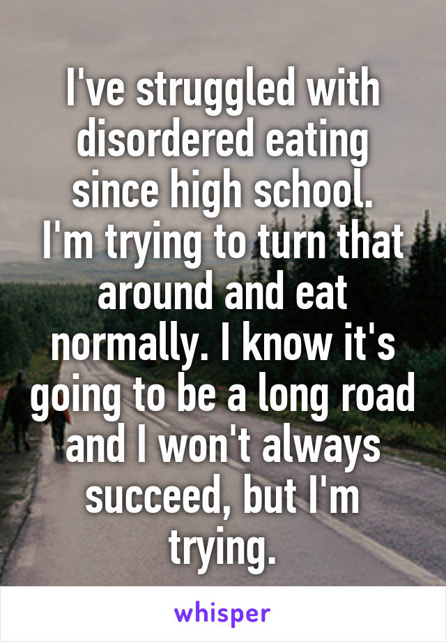 I've struggled with disordered eating since high school.
I'm trying to turn that around and eat normally. I know it's going to be a long road and I won't always succeed, but I'm trying.