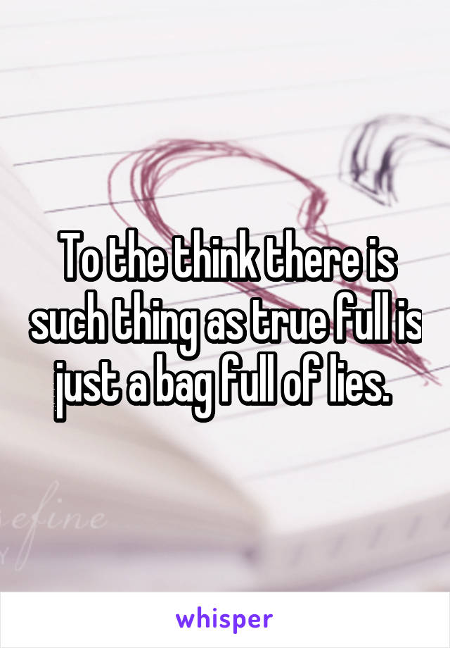 To the think there is such thing as true full is just a bag full of lies. 