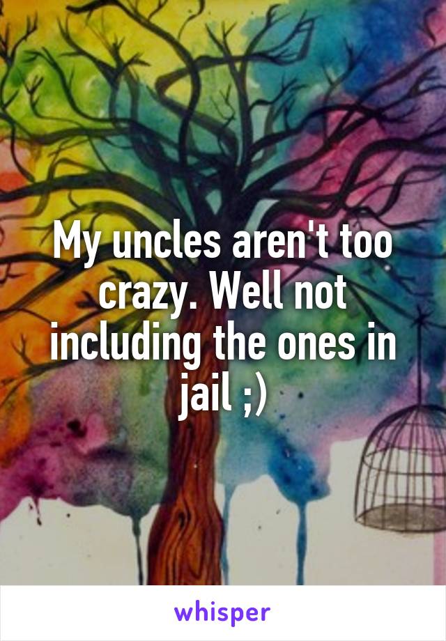 My uncles aren't too crazy. Well not including the ones in jail ;)