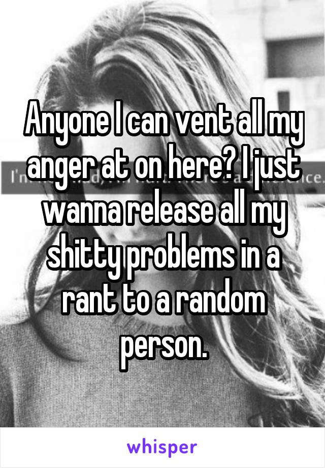 Anyone I can vent all my anger at on here? I just wanna release all my shitty problems in a rant to a random person.