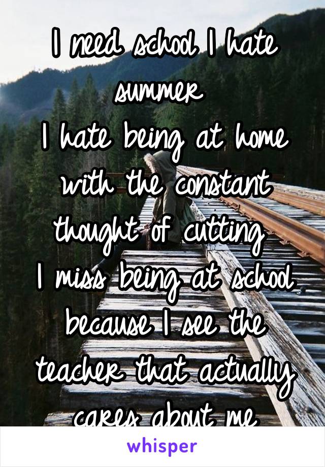 I need school I hate summer 
I hate being at home with the constant thought of cutting 
I miss being at school because I see the teacher that actually cares about me